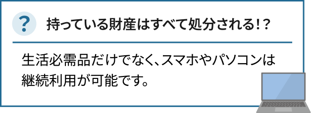 持っている財産はすべて処分される！？生活必需品だけでなく、スマホやパソコンは継続利用が可能です。